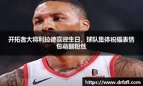开拓者大将利拉德喜迎生日，球队集体祝福表情包萌翻粉丝